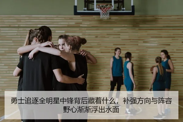 勇士追逐全明星中锋背后藏着什么，补强方向与阵容野心渐渐浮出水面
