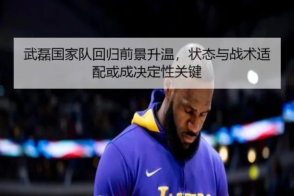 武磊国家队回归前景升温，状态与战术适配或成决定性关键